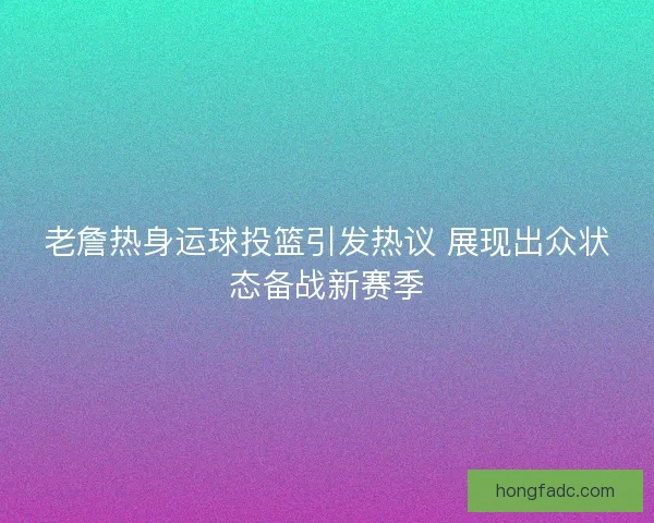 老詹热身运球投篮引发热议 展现出众状态备战新赛季