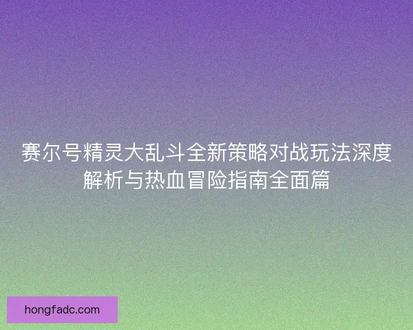 赛尔号精灵大乱斗全新策略对战玩法深度解析与热血冒险指南全面篇 赛尔号精灵大乱斗全新策略对战玩法深度解析与热血冒险指南全面篇
