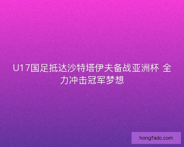 U17国足抵达沙特塔伊夫备战亚洲杯 全力冲击冠军梦想