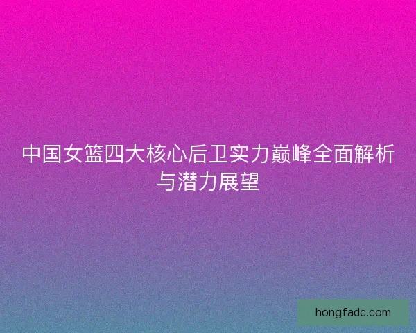 中国女篮四大核心后卫实力巅峰全面解析与潜力展望