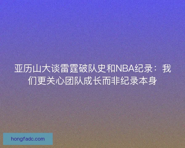 亚历山大谈雷霆破队史和NBA纪录：我们更关心团队成长而非纪录本身
