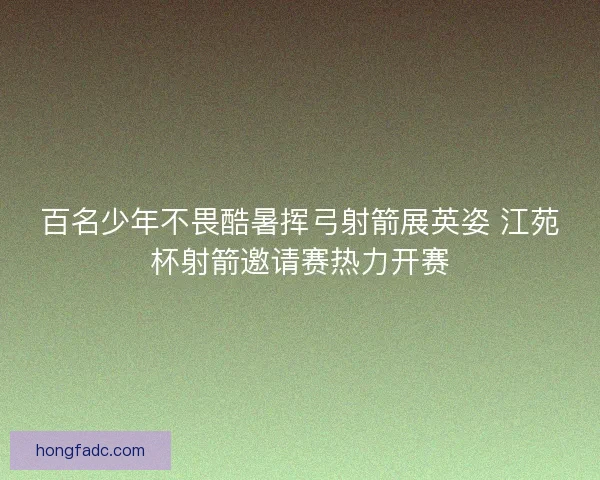 百名少年不畏酷暑挥弓射箭展英姿 江苑杯射箭邀请赛热力开赛
