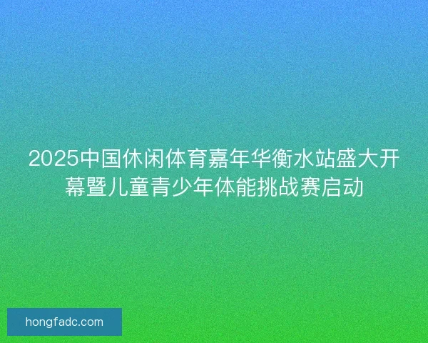 2025中国休闲体育嘉年华衡水站盛大开幕暨儿童青少年体能挑战赛启动 2025中国休闲体育嘉年华衡水站盛大开幕暨儿童青少年体能挑战赛启动