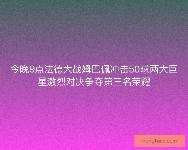 今晚9点法德大战姆巴佩冲击50球两大巨星激烈对决争夺第三名荣耀