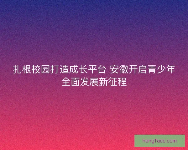 扎根校园打造成长平台 安徽开启青少年全面发展新征程