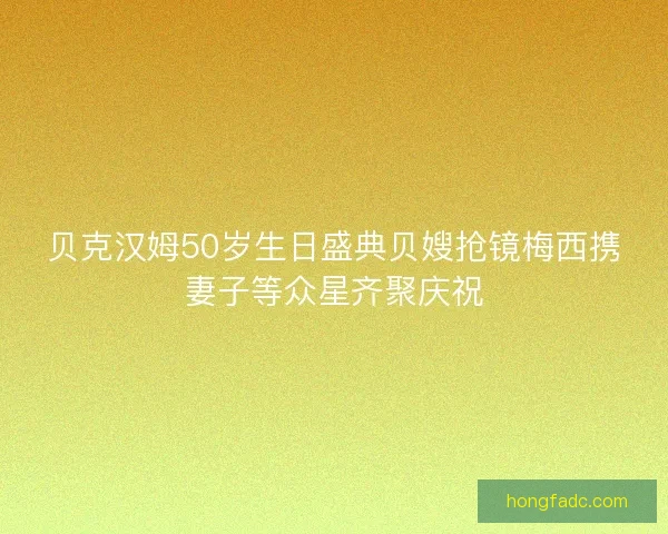 贝克汉姆50岁生日盛典贝嫂抢镜梅西携妻子等众星齐聚庆祝