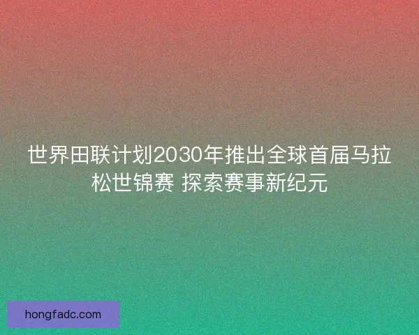 世界田联计划2030年推出全球首届马拉松世锦赛 探索赛事新纪元