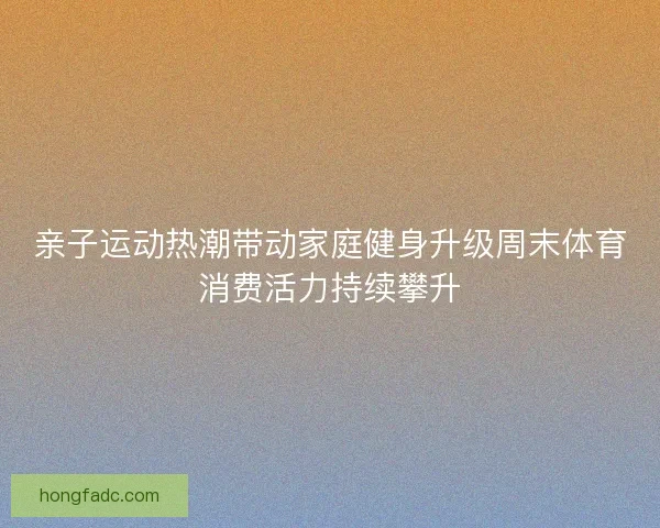 亲子运动热潮带动家庭健身升级周末体育消费活力持续攀升