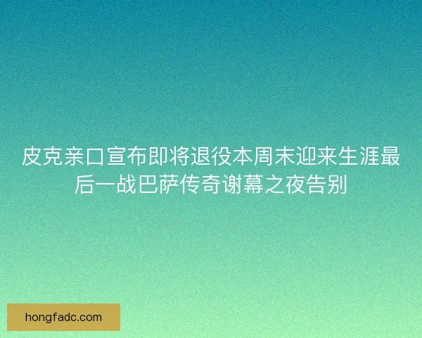 皮克亲口宣布即将退役本周末迎来生涯最后一战巴萨传奇谢幕之夜告别