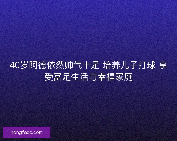 40岁阿德依然帅气十足 培养儿子打球 享受富足生活与幸福家庭 40岁阿德依然帅气十足 培养儿子打球 享受富足生活与幸福家庭