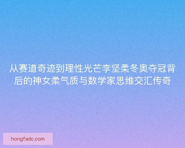 从赛道奇迹到理性光芒李坚柔冬奥夺冠背后的神女柔气质与数学家思维交汇传奇