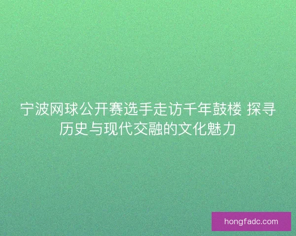 宁波网球公开赛选手走访千年鼓楼 探寻历史与现代交融的文化魅力