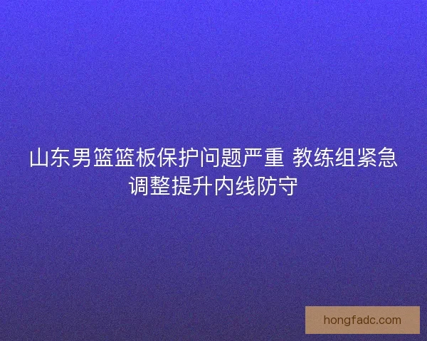 山东男篮篮板保护问题严重 教练组紧急调整提升内线防守